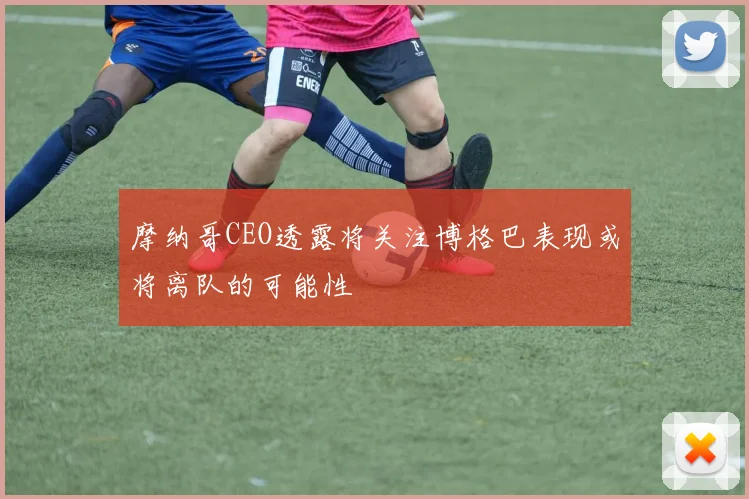 摩纳哥CEO透露将关注博格巴表现或将离队的可能性