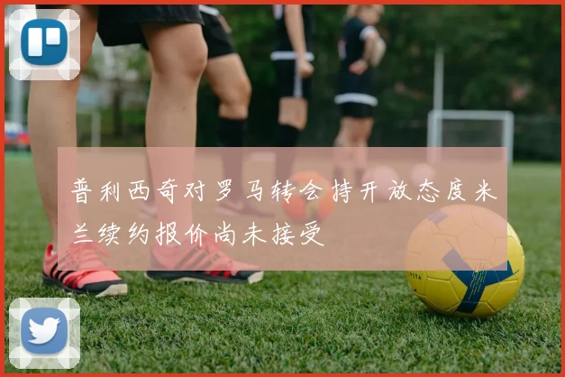 普利西奇对罗马转会持开放态度米兰续约报价尚未接受