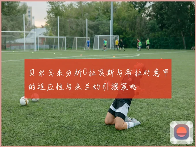 贝尔戈米分析G拉莫斯与希拉对意甲的适应性与米兰的引援策略