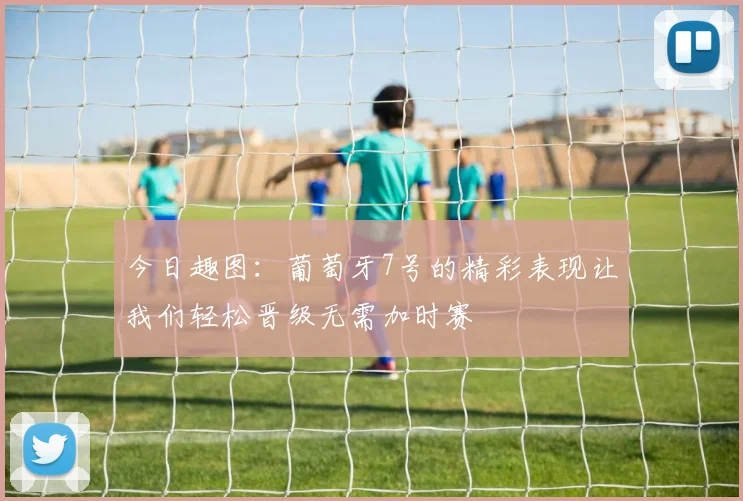 今日趣图：葡萄牙7号的精彩表现让我们轻松晋级无需加时赛