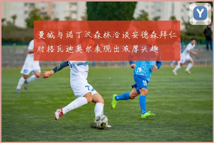 曼城与诺丁汉森林洽谈安德森拜仁对格瓦迪奥尔表现出浓厚兴趣