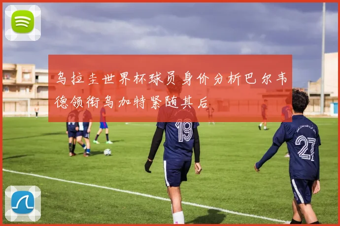 乌拉圭世界杯球员身价分析巴尔韦德领衔乌加特紧随其后