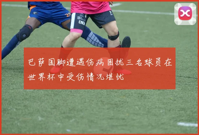 巴萨国脚遭遇伤病困扰三名球员在世界杯中受伤情况堪忧