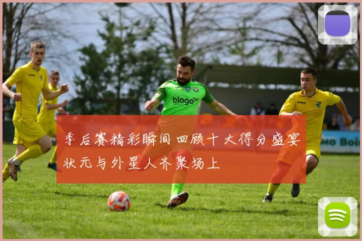季后赛精彩瞬间回顾十大得分盛宴状元与外星人齐聚场上