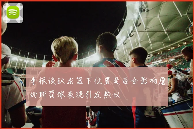 李根谈狄龙篮下位置是否会影响詹姆斯罚球表现引发热议