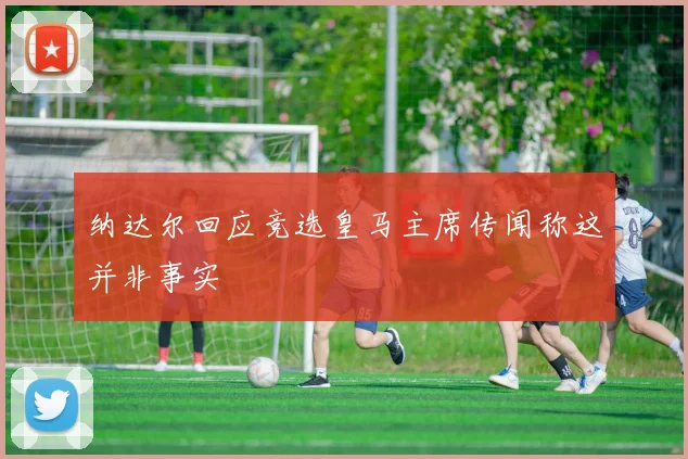 纳达尔回应竞选皇马主席传闻称这并非事实