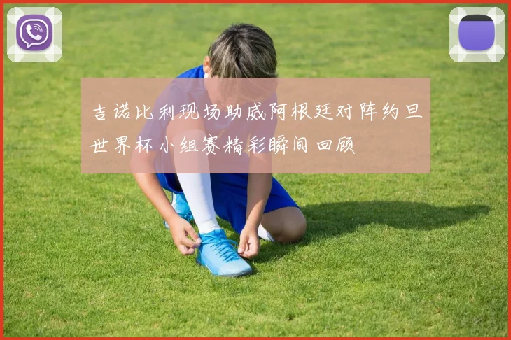 吉诺比利现场助威阿根廷对阵约旦世界杯小组赛精彩瞬间回顾