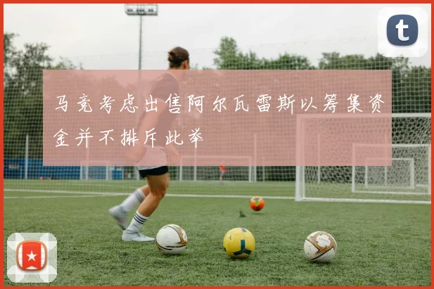 马竞考虑出售阿尔瓦雷斯以筹集资金并不排斥此举