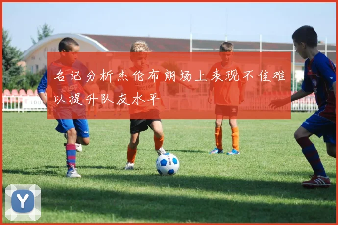 名记分析杰伦布朗场上表现不佳难以提升队友水平