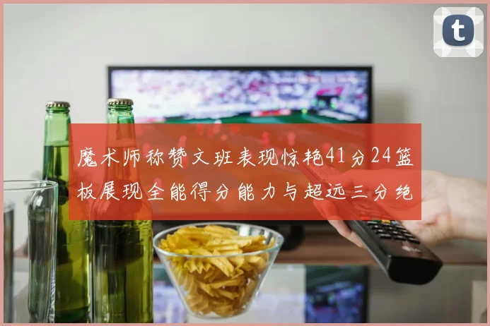 魔术师称赞文班表现惊艳41分24篮板展现全能得分能力与超远三分绝技