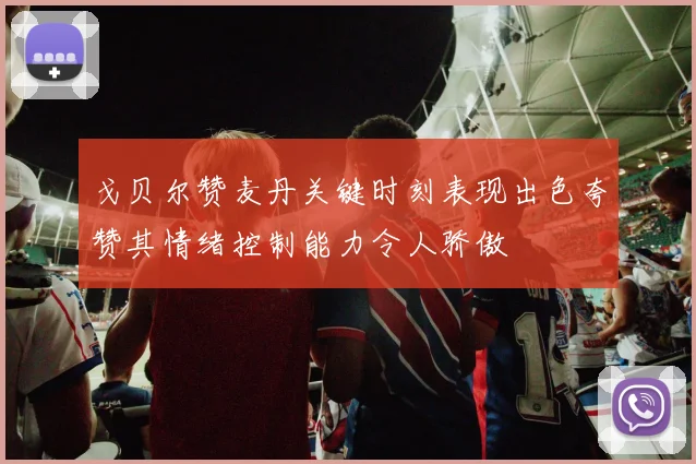 戈贝尔赞麦丹关键时刻表现出色夸赞其情绪控制能力令人骄傲